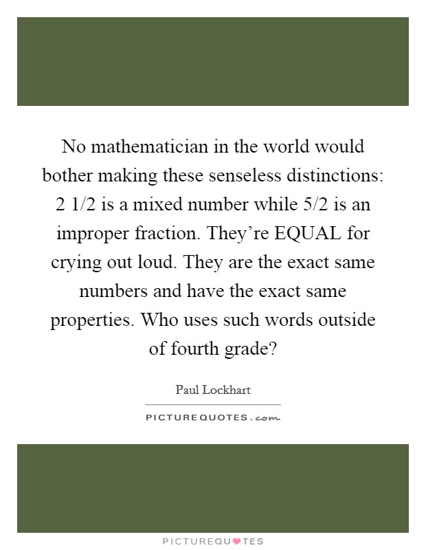 No mathematician in the world would bother making these senseless distinctions: 2 1/2 is a mixed number  while 5/2 is an improper fraction. They're EQUAL for crying out loud. They are the exact same numbers and have the exact same properties. Who uses such words outside of fourth grade? Picture Quote #1