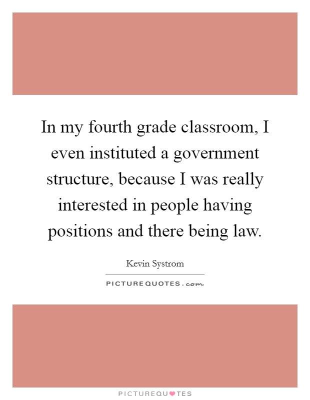 In my fourth grade classroom, I even instituted a government structure, because I was really interested in people having positions and there being law. Picture Quote #1