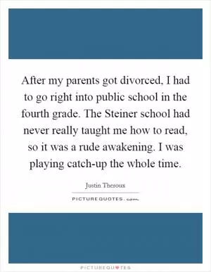 After my parents got divorced, I had to go right into public school in the fourth grade. The Steiner school had never really taught me how to read, so it was a rude awakening. I was playing catch-up the whole time Picture Quote #1