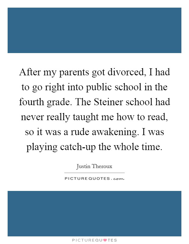 After my parents got divorced, I had to go right into public school in the fourth grade. The Steiner school had never really taught me how to read, so it was a rude awakening. I was playing catch-up the whole time. Picture Quote #1