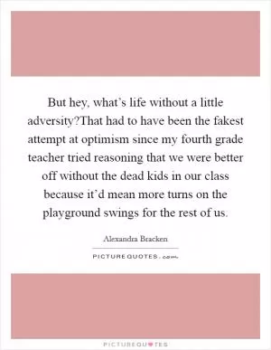 But hey, what’s life without a little adversity?That had to have been the fakest attempt at optimism since my fourth grade teacher tried reasoning that we were better off without the dead kids in our class because it’d mean more turns on the playground swings for the rest of us Picture Quote #1