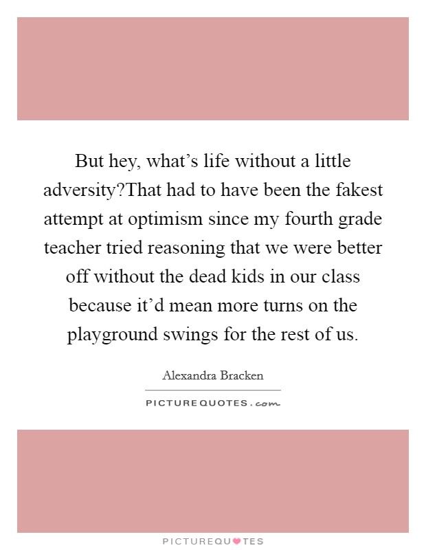 But hey, what's life without a little adversity?That had to have been the fakest attempt at optimism since my fourth grade teacher tried reasoning that we were better off without the dead kids in our class because it'd mean more turns on the playground swings for the rest of us. Picture Quote #1