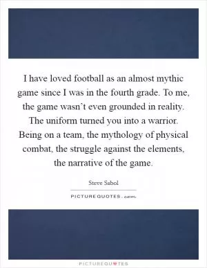 I have loved football as an almost mythic game since I was in the fourth grade. To me, the game wasn’t even grounded in reality. The uniform turned you into a warrior. Being on a team, the mythology of physical combat, the struggle against the elements, the narrative of the game Picture Quote #1
