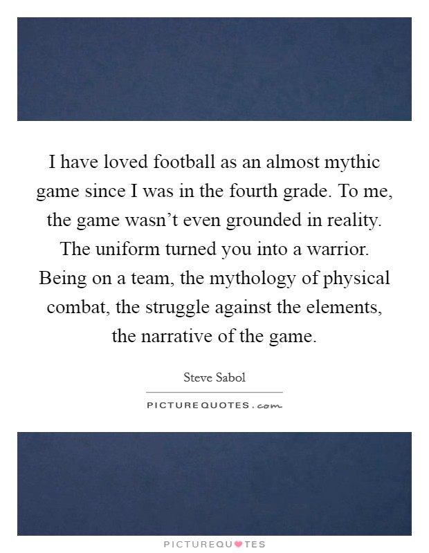 I have loved football as an almost mythic game since I was in the fourth grade. To me, the game wasn't even grounded in reality. The uniform turned you into a warrior. Being on a team, the mythology of physical combat, the struggle against the elements, the narrative of the game. Picture Quote #1