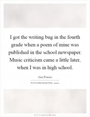 I got the writing bug in the fourth grade when a poem of mine was published in the school newspaper. Music criticism came a little later, when I was in high school Picture Quote #1