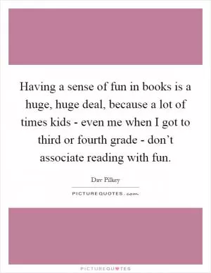 Having a sense of fun in books is a huge, huge deal, because a lot of times kids - even me when I got to third or fourth grade - don’t associate reading with fun Picture Quote #1