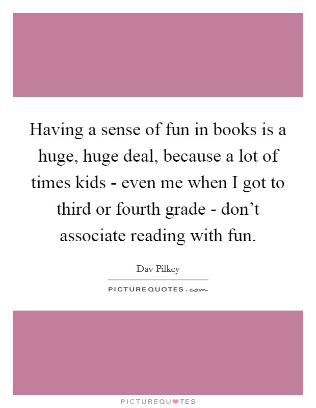 Having a sense of fun in books is a huge, huge deal, because a lot of times kids - even me when I got to third or fourth grade - don't associate reading with fun. Picture Quote #1