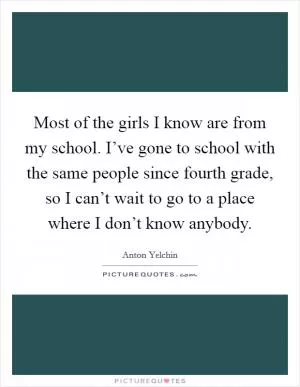 Most of the girls I know are from my school. I’ve gone to school with the same people since fourth grade, so I can’t wait to go to a place where I don’t know anybody Picture Quote #1