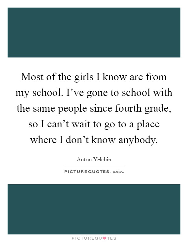 Most of the girls I know are from my school. I've gone to school with the same people since fourth grade, so I can't wait to go to a place where I don't know anybody. Picture Quote #1