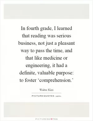 In fourth grade, I learned that reading was serious business, not just a pleasant way to pass the time, and that like medicine or engineering, it had a definite, valuable purpose: to foster ‘comprehension.’ Picture Quote #1