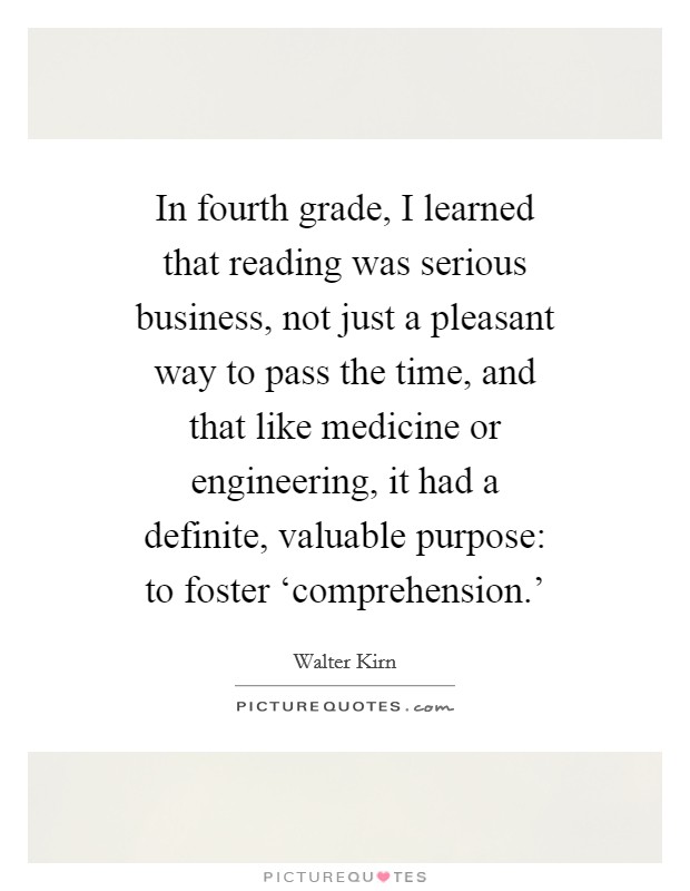 In fourth grade, I learned that reading was serious business, not just a pleasant way to pass the time, and that like medicine or engineering, it had a definite, valuable purpose: to foster ‘comprehension.' Picture Quote #1