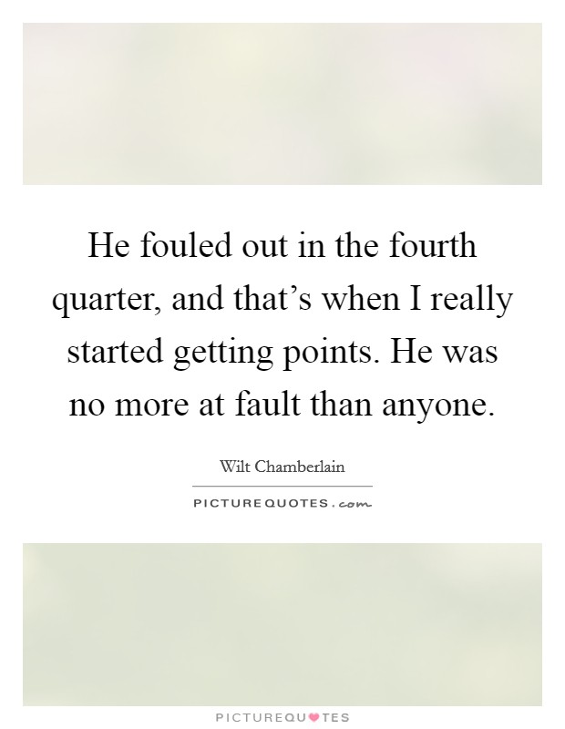 He fouled out in the fourth quarter, and that's when I really started getting points. He was no more at fault than anyone. Picture Quote #1