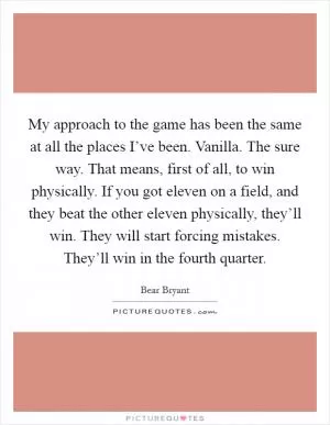 My approach to the game has been the same at all the places I’ve been. Vanilla. The sure way. That means, first of all, to win physically. If you got eleven on a field, and they beat the other eleven physically, they’ll win. They will start forcing mistakes. They’ll win in the fourth quarter Picture Quote #1