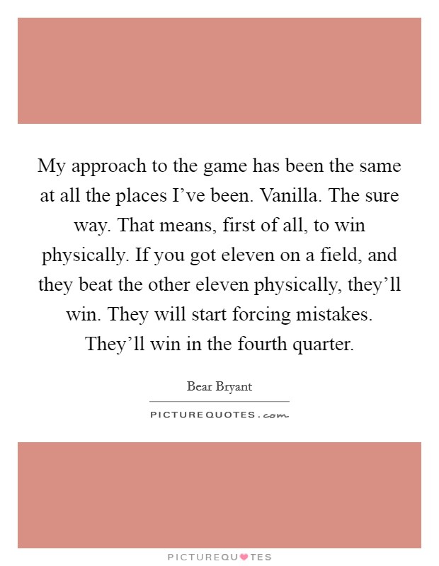 My approach to the game has been the same at all the places I've been. Vanilla. The sure way. That means, first of all, to win physically. If you got eleven on a field, and they beat the other eleven physically, they'll win. They will start forcing mistakes. They'll win in the fourth quarter. Picture Quote #1