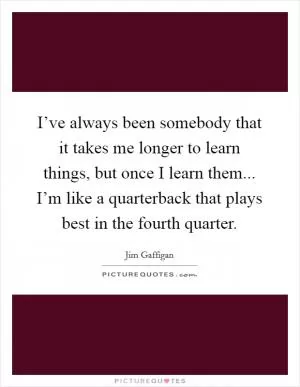 I’ve always been somebody that it takes me longer to learn things, but once I learn them... I’m like a quarterback that plays best in the fourth quarter Picture Quote #1