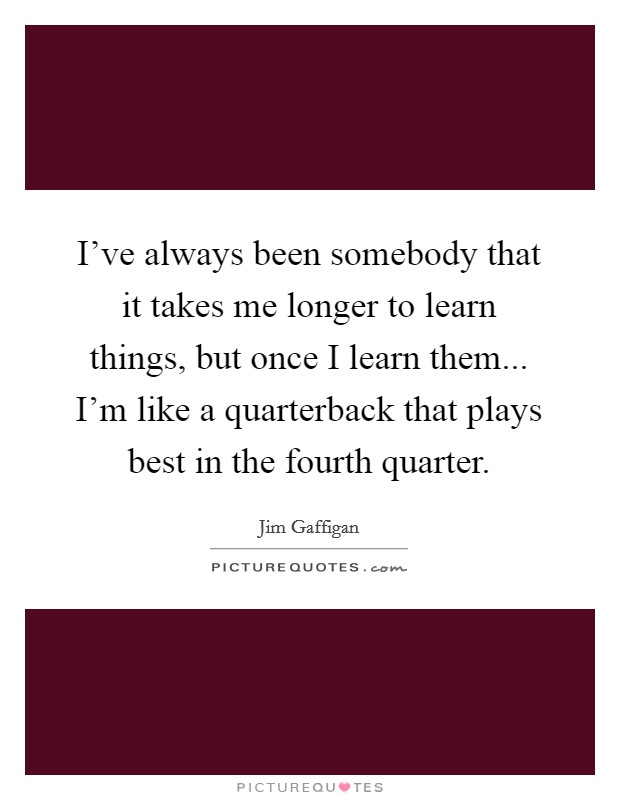 I've always been somebody that it takes me longer to learn things, but once I learn them... I'm like a quarterback that plays best in the fourth quarter. Picture Quote #1