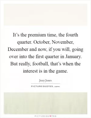 It’s the premium time, the fourth quarter. October, November, December and now, if you will, going over into the first quarter in January. But really, football, that’s when the interest is in the game Picture Quote #1