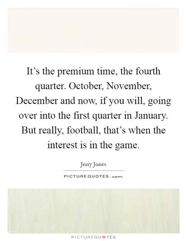 It's the premium time, the fourth quarter. October, November, December and now, if you will, going over into the first quarter in January. But really, football, that's when the interest is in the game. Picture Quote #1