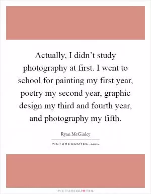 Actually, I didn’t study photography at first. I went to school for painting my first year, poetry my second year, graphic design my third and fourth year, and photography my fifth Picture Quote #1