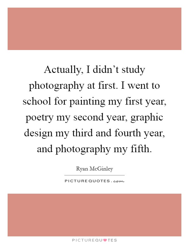 Actually, I didn't study photography at first. I went to school for painting my first year, poetry my second year, graphic design my third and fourth year, and photography my fifth. Picture Quote #1