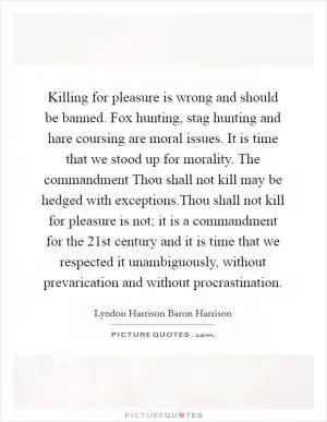 Killing for pleasure is wrong and should be banned. Fox hunting, stag hunting and hare coursing are moral issues. It is time that we stood up for morality. The commandment Thou shall not kill may be hedged with exceptions.Thou shall not kill for pleasure is not; it is a commandment for the 21st century and it is time that we respected it unambiguously, without prevarication and without procrastination Picture Quote #1