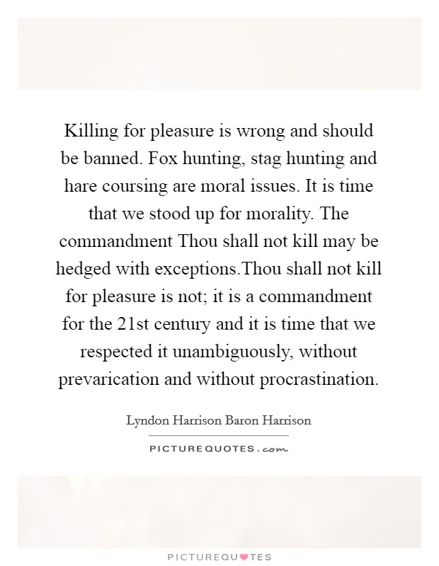 Killing for pleasure is wrong and should be banned. Fox hunting, stag hunting and hare coursing are moral issues. It is time that we stood up for morality. The commandment Thou shall not kill may be hedged with exceptions.Thou shall not kill for pleasure is not; it is a commandment for the 21st century and it is time that we respected it unambiguously, without prevarication and without procrastination. Picture Quote #1