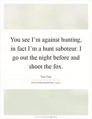 You see I’m against hunting, in fact I’m a hunt saboteur. I go out the night before and shoot the fox Picture Quote #1