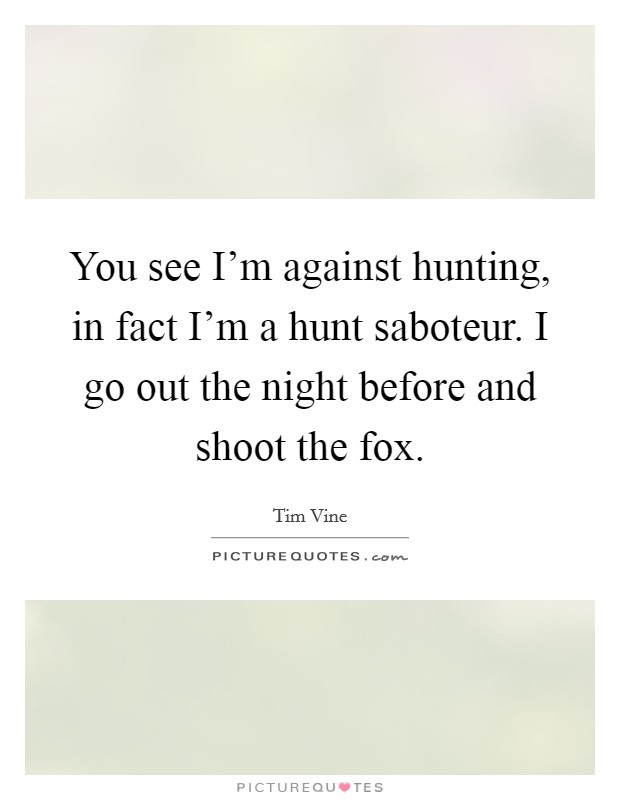 You see I'm against hunting, in fact I'm a hunt saboteur. I go out the night before and shoot the fox. Picture Quote #1