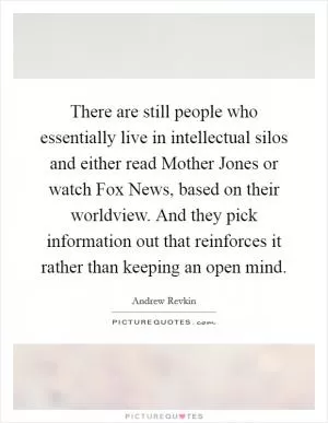 There are still people who essentially live in intellectual silos and either read Mother Jones or watch Fox News, based on their worldview. And they pick information out that reinforces it rather than keeping an open mind Picture Quote #1