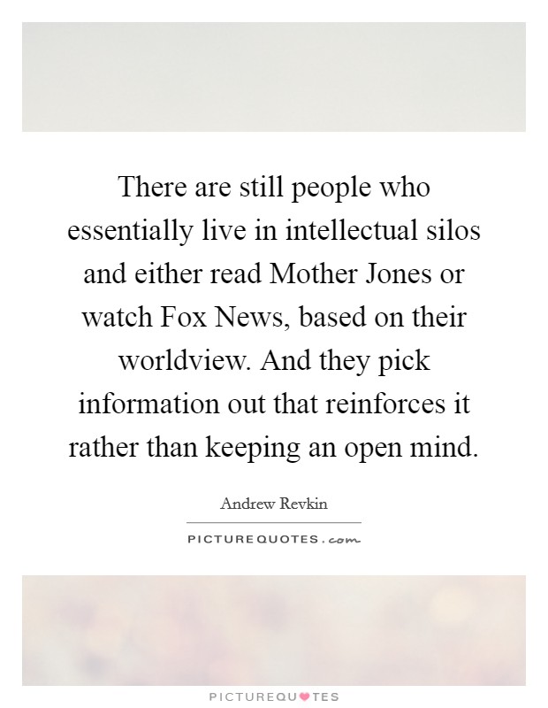 There are still people who essentially live in intellectual silos and either read Mother Jones or watch Fox News, based on their worldview. And they pick information out that reinforces it rather than keeping an open mind. Picture Quote #1