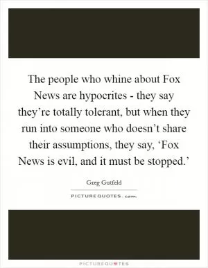 The people who whine about Fox News are hypocrites - they say they’re totally tolerant, but when they run into someone who doesn’t share their assumptions, they say, ‘Fox News is evil, and it must be stopped.’ Picture Quote #1