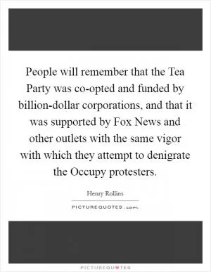 People will remember that the Tea Party was co-opted and funded by billion-dollar corporations, and that it was supported by Fox News and other outlets with the same vigor with which they attempt to denigrate the Occupy protesters Picture Quote #1
