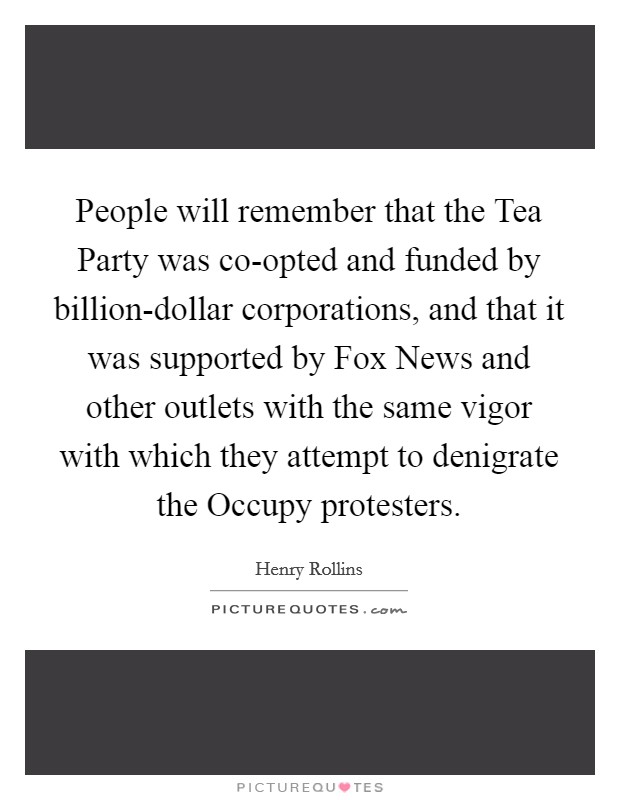 People will remember that the Tea Party was co-opted and funded by billion-dollar corporations, and that it was supported by Fox News and other outlets with the same vigor with which they attempt to denigrate the Occupy protesters. Picture Quote #1