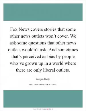 Fox News covers stories that some other news outlets won’t cover. We ask some questions that other news outlets wouldn’t ask. And sometimes that’s perceived as bias by people who’ve grown up in a world where there are only liberal outlets Picture Quote #1