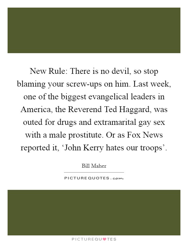 New Rule: There is no devil, so stop blaming your screw-ups on him. Last week, one of the biggest evangelical leaders in America, the Reverend Ted Haggard, was outed for drugs and extramarital gay sex with a male prostitute. Or as Fox News reported it, ‘John Kerry hates our troops'. Picture Quote #1