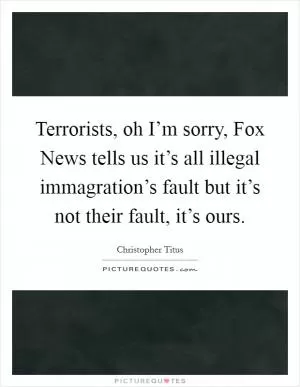 Terrorists, oh I’m sorry, Fox News tells us it’s all illegal immagration’s fault but it’s not their fault, it’s ours Picture Quote #1