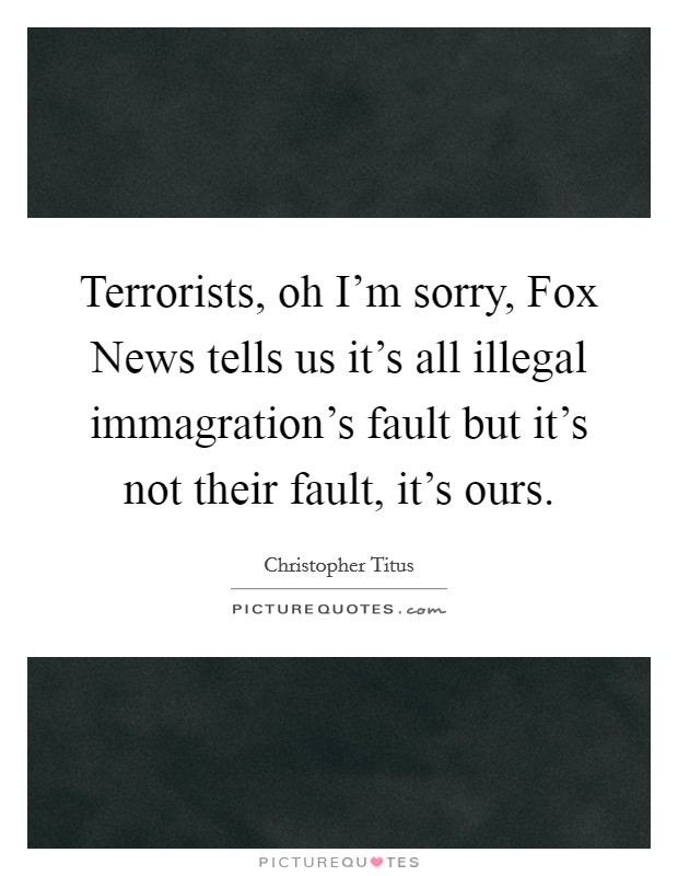 Terrorists, oh I'm sorry, Fox News tells us it's all illegal immagration's fault but it's not their fault, it's ours. Picture Quote #1