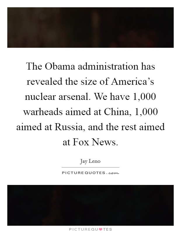 The Obama administration has revealed the size of America's nuclear arsenal. We have 1,000 warheads aimed at China, 1,000 aimed at Russia, and the rest aimed at Fox News. Picture Quote #1