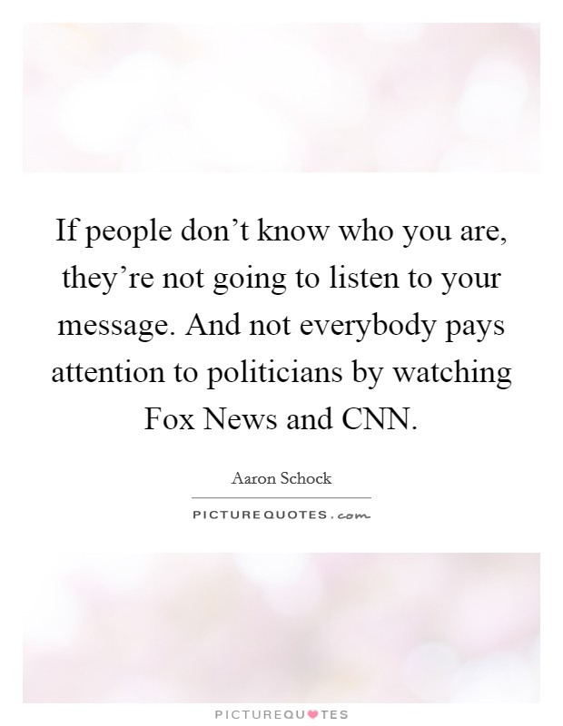 If people don't know who you are, they're not going to listen to your message. And not everybody pays attention to politicians by watching Fox News and CNN. Picture Quote #1