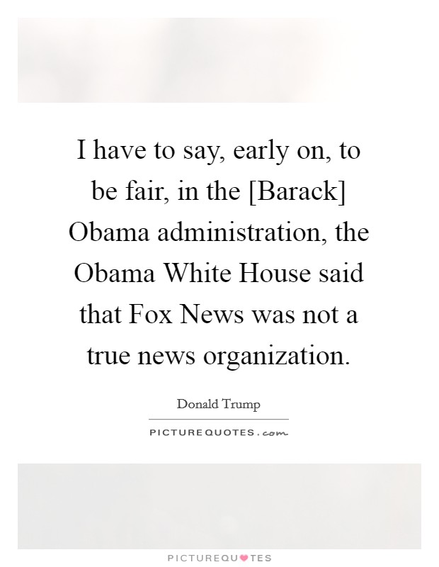 I have to say, early on, to be fair, in the [Barack] Obama administration, the Obama White House said that Fox News was not a true news organization. Picture Quote #1