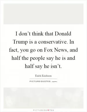 I don’t think that Donald Trump is a conservative. In fact, you go on Fox News, and half the people say he is and half say he isn’t Picture Quote #1