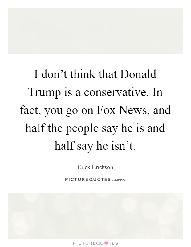 I don't think that Donald Trump is a conservative. In fact, you go on Fox News, and half the people say he is and half say he isn't. Picture Quote #1