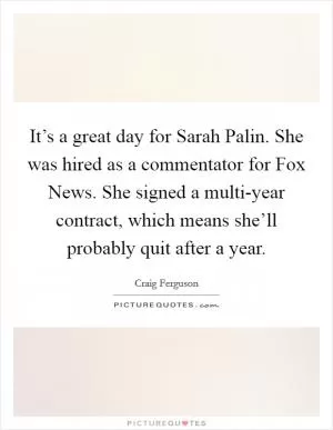 It’s a great day for Sarah Palin. She was hired as a commentator for Fox News. She signed a multi-year contract, which means she’ll probably quit after a year Picture Quote #1