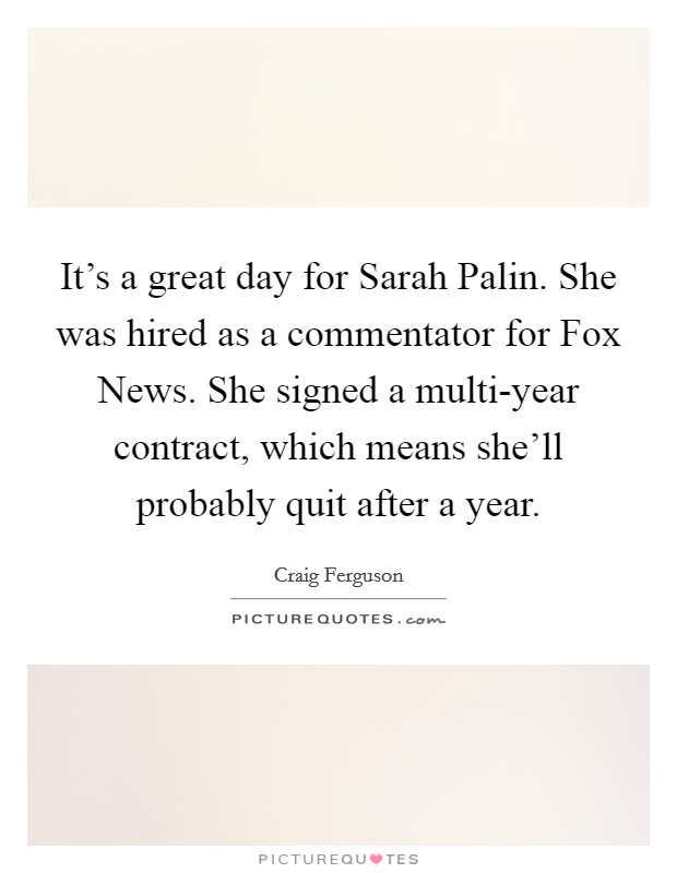 It's a great day for Sarah Palin. She was hired as a commentator for Fox News. She signed a multi-year contract, which means she'll probably quit after a year. Picture Quote #1