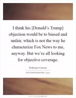 I think his [Donald’s Trump] objection would be to biased and unfair, which is not the way he characterize Fox News to me, anyway. But we’re all looking for objective coverage Picture Quote #1