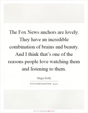 The Fox News anchors are lovely. They have an incredible combination of brains and beauty. And I think that’s one of the reasons people love watching them and listening to them Picture Quote #1