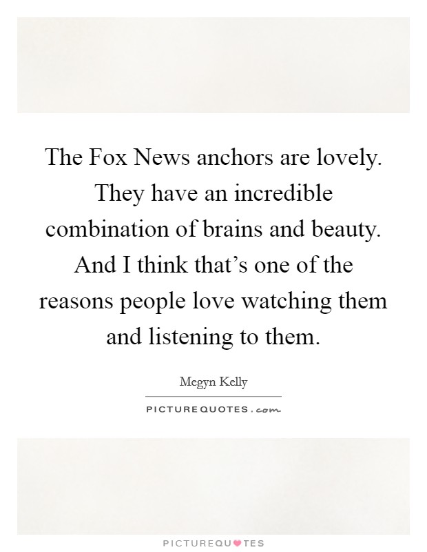 The Fox News anchors are lovely. They have an incredible combination of brains and beauty. And I think that's one of the reasons people love watching them and listening to them. Picture Quote #1