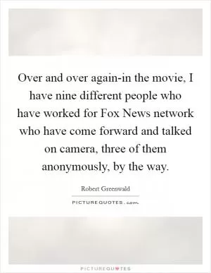 Over and over again-in the movie, I have nine different people who have worked for Fox News network who have come forward and talked on camera, three of them anonymously, by the way Picture Quote #1