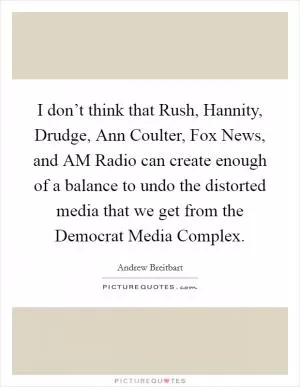 I don’t think that Rush, Hannity, Drudge, Ann Coulter, Fox News, and AM Radio can create enough of a balance to undo the distorted media that we get from the Democrat Media Complex Picture Quote #1