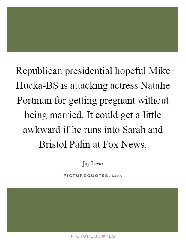 Republican presidential hopeful Mike Hucka-BS is attacking actress Natalie Portman for getting pregnant without being married. It could get a little awkward if he runs into Sarah and Bristol Palin at Fox News. Picture Quote #1